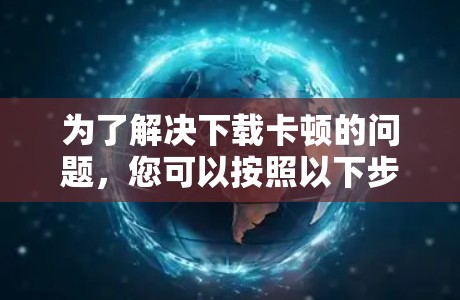 为了解决下载卡顿的问题，您可以按照以下步骤进行