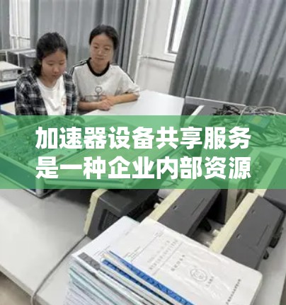 加速器设备共享服务是一种企业内部资源管理策略,通过将关键设备共享给员工,从而提升工作效率和降低成本。以下是其关键点的详细说明