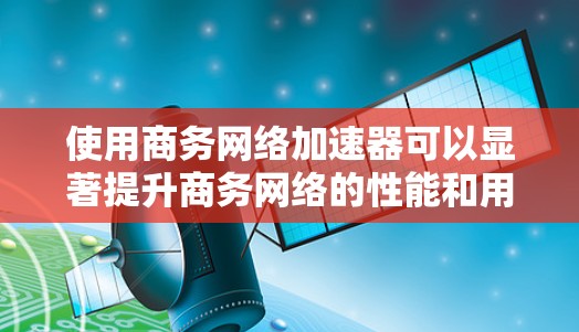 使用商务网络加速器可以显著提升商务网络的性能和用户体验,以下是详细的步骤指南 使用商务网络加速器可以显著提升商务网络的性能和用户体验,以下是详细的步骤指南
