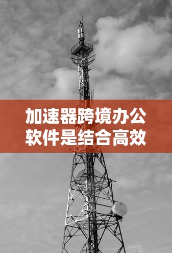 加速器跨境办公软件是结合高效沟通和协作功能的工具,旨在提升跨地区的协作效率。以下是关于这些软件的详细指南