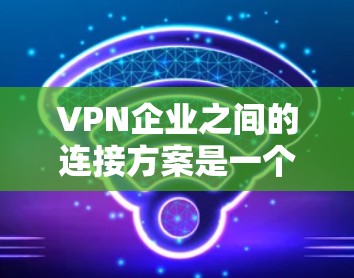 VPN企业之间的连接方案是一个复杂而重要的议题,涉及法律、技术和数据安全等多个方面。为确保国际间VPN企业的高效合作,以下是一个全面且实用的连接方案