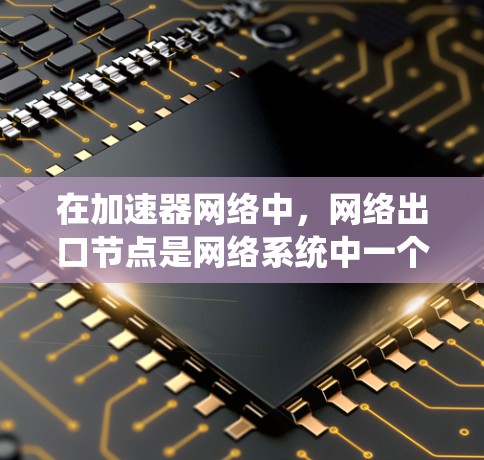 在加速器网络中,网络出口节点是网络系统中一个关键角色,主要负责将网络数据发送到外部目标节点,确保数据的正确传输和控制。以下是对网络出口节点的详细分析