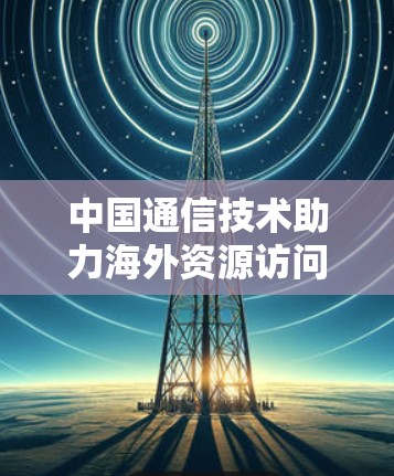 中国通信技术助力海外资源访问，加速器在跨境数据流中的应用与未来展望