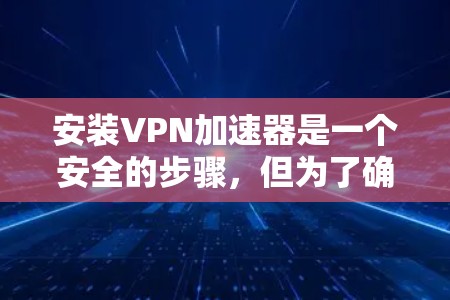 安装VPN加速器是一个安全的步骤，但为了确保安全，建议您在安装前进行以下步骤