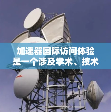加速器国际访问体验是一个涉及学术、技术或研究资源的机构，通过提供多种访问方式，促进国际交流和学术研究。以下是对加速器国际访问体验的详细分析