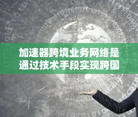加速器跨境业务网络是通过技术手段实现跨国数据传输的高效工具,具体包括以下关键组成部分