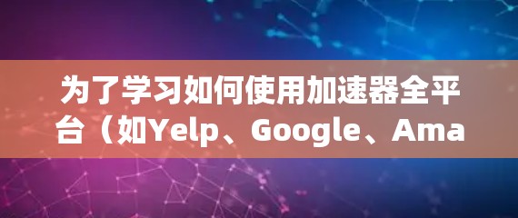 为了学习如何使用加速器全平台(如Yelp、Google、Amazon等)可以按照以下步骤进行