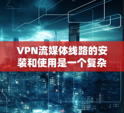 VPN流媒体线路的安装和使用是一个复杂的过程,但可以分为以下几个步骤来完成