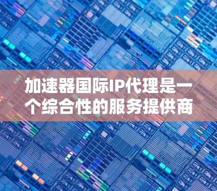 加速器国际IP代理是一个综合性的服务提供商，旨在帮助用户在加速下载速度和保护知识产权方面获得更好的服务。以下是对该领域的一些关键信息的总结