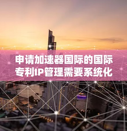 申请加速器国际的国际专利IP管理需要系统化的规划和准备，以下是详细的步骤和建议