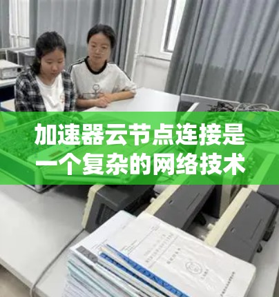 加速器云节点连接是一个复杂的网络技术和系统工程问题，涉及多个方面。以下是一个逐步的解决方案，帮助您理解和解决加速器云节点连接问题