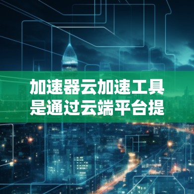 加速器云加速工具是通过云端平台提供的加速功能，用户无需本地硬件即可加速任务。以下是详细的了解