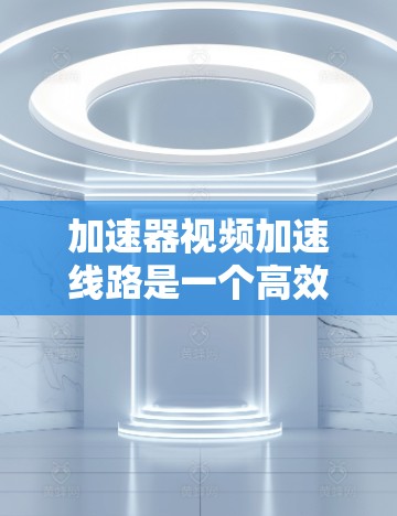 加速器视频加速线路是一个高效的技术工具,旨在提升视频观看体验。以下是对该技术的详细介绍