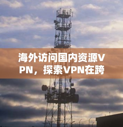海外访问国内资源VPN,探索VPN在跨境访问中的可能性