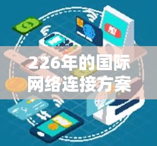 226年的国际网络连接方案将基于最新的技术、全球化趋势以及未来的技术发展,旨在为全球用户提供更加高效、智能、可靠的网络连接。以下是对这一方案的概述