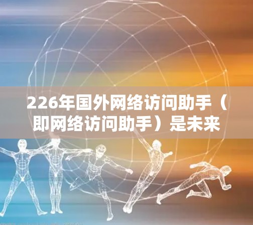 226年国外网络访问助手（即网络访问助手）是未来互联网和网络管理领域的一个重要概念，旨在提升网络访问效率、安全性以及用户获取信息的能力。以下是关于226年国外网络访问助手的一些关键点和趋势