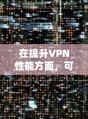 在提升VPN性能方面，可以采用以下系统化的优化策略