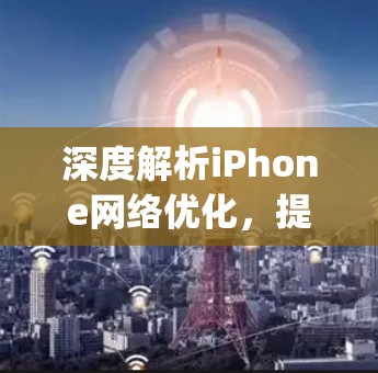 深度解析iPhone网络优化,提升流畅ivity的关键 深度解析iPhone网络优化,提升流畅ivity的关键