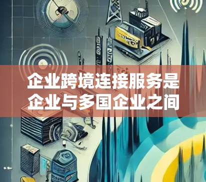 企业跨境连接服务是企业与多国企业之间进行实时通信和数据共享的高效解决方案。以下是对该服务的详细分析