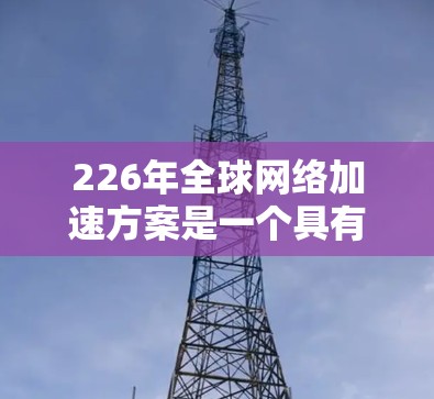 226年全球网络加速方案是一个具有里程碑意义的议题,它不仅影响着技术发展和应用,也可能改变全球网络的运行方式和用户体验。以下是如何构建一个全面的226年全球网络加速方案的思考