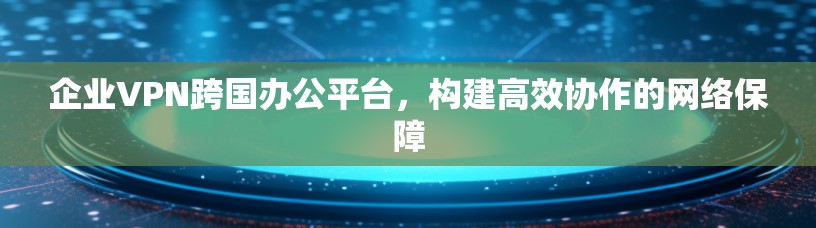 企业VPN跨国办公平台,构建高效协作的网络保障