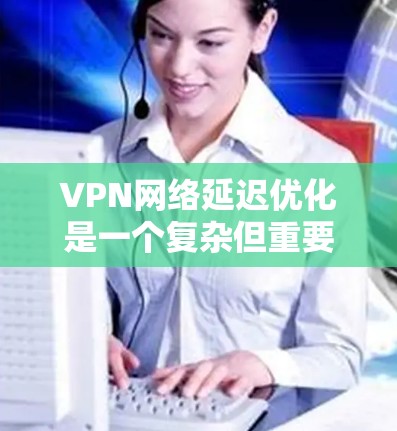 VPN网络延迟优化是一个复杂但重要的步骤,有助于提高VPN的用户体验。以下是一些综合性的VPN网络延迟优化方法,结合了多种技术手段