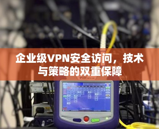 企业级VPN安全访问,技术与策略的双重保障