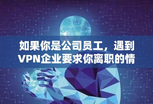 如果你是公司员工,遇到VPN企业要求你离职的情况,以下是一些可能的应对策略和考虑因素
