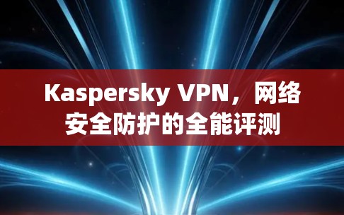 Kaspersky VPN,网络安全防护的全能评测