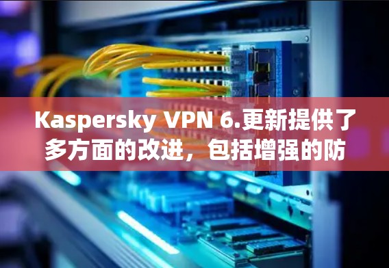 Kaspersky VPN 6.更新提供了多方面的改进，包括增强的防护功能、更多安全选项和新接口连接，但也包含了修复已知问题和引入新功能。以下是详细的总结和建议