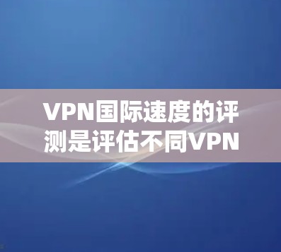 VPN国际速度的评测是评估不同VPN设备在传输速度方面的性能,通常需要综合考虑设备、软件、网络环境等因素。以下是对不同设备和VPN软件在国际速度方面的评测