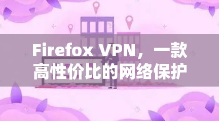 Firefox VPN，一款高性价比的网络保护工具
