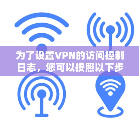 为了设置VPN的访问控制日志,您可以按照以下步骤进行